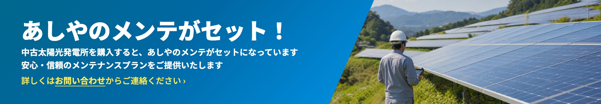 あしやのメンテがセット！ 中古太陽光発電所を購入すると、あしやのメンテがセットになっています。安心・信頼のメンテナンスプランをご提供いたします。詳しくはお問い合わせからご連絡ください